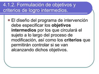 4.1.2. Formulación de objetivos y criterios de logro intermedios. El diseño del programa de intervención debe especificar los  objetivos intermedios  por los que circulará el sujeto a lo largo del proceso de modificación, así como los  criterios  que permitirán controlar si se van alcanzando dichos objetivos. 