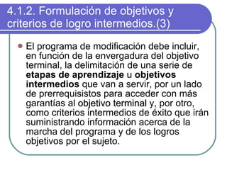 4.1.2. Formulación de objetivos y criterios de logro intermedios.(3) El programa de modificación debe incluir, en función de la envergadura del objetivo terminal, la delimitación de una serie de  etapas de aprendizaje  u  objetivos intermedios  que van a servir, por un lado de prerrequisistos para acceder con más garantías al  objetivo terminal  y, por otro, como criterios intermedios de éxito que irán suministrando información acerca de la marcha del programa y de los logros objetivos por el sujeto. 