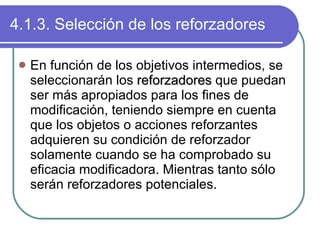 4.1.3. Selección de los reforzadores En función de los objetivos intermedios, se seleccionarán los  reforzadores  que puedan ser más apropiados para los fines de modificación, teniendo siempre en cuenta que los objetos o acciones reforzantes adquieren su condición de reforzador solamente cuando se ha comprobado su eficacia modificadora. Mientras tanto sólo serán reforzadores potenciales. 
