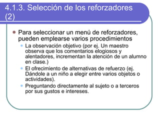 4.1.3. Selección de los reforzadores (2) Para seleccionar un menú de reforzadores, pueden emplearse varios procedimientos La observación objetivo (por ej. Un maestro observa que los comentarios elogiosos y alentadores, incrementan la atención de un alumno en clase.) El ofrecimiento de alternativas de refuerzo (ej. Dándole a un niño a elegir entre varios objetos o actividades). Preguntando directamente al sujeto o a terceros por sus gustos e intereses. 