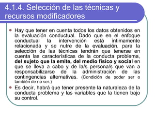 4.1.4. Selección de las técnicas y recursos modificadores Hay que tener en cuenta todos los datos obtenidos en la evaluación conductual. Dado que en el enfoque conductual la intervención está íntimamente relacionada y se nutre de la  evaluación , para la selección de las técnicas tendrán que tenerse en cuenta las características de la conducta problema,  del sujeto que la emite, del medio físico y social  en que se lleva a cabo y de la/s persona/s que van a responsabilizarse de la administración de las  contingencias alternativas .  ( Condición de poder ser o también de no ser.) Es decir, habrá que tener presente la naturaleza de la conducta problema y las variables que la tienen bajo su control. 