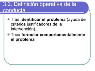 3.2. Definición operativa de la conducta Tras  identificar el problema  (ayuda de criterios justificadores de la intervención). Toca  formular comportamentalmente el problema 
