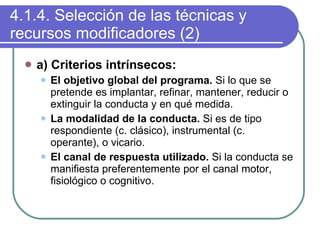 4.1.4. Selección de las técnicas y recursos modificadores (2) a) Criterios intrínsecos: El objetivo global del programa.  Si lo que se pretende es implantar, refinar, mantener, reducir o extinguir la conducta y en qué medida. La modalidad de la conducta.  Si es de tipo respondiente (c. clásico), instrumental (c. operante), o vicario. El canal de respuesta utilizado.  Si la conducta se manifiesta preferentemente por el canal motor, fisiológico o cognitivo. 