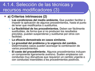 4.1.4. Selección de las técnicas y recursos modificadores (3) a) Criterios intrínsecos (2) Las condiciones del medio ambiente.  Que pueden facilitar o impedir la aplicación de algunos procedimientos, hasta el punto de tener que modificarlos o sustituirlos. La flexibilidad de los procedimientos.  Deben ser fácilmente sustituibles, de forma que si no producen los resultados previstos, puedan suspenderse y sustituirse por otros con facilidad. La eficacia demostrada en casos similares. La gravedad del problema y la urgencia del cambio.  Determinados casos pueden aconsejar la combinación de varios procedimientos. El coste del procedimiento . Algunos procedimientos incluyen un componente ligeramente aversivo. Suelen emplearse con conductas muy disruptivas que requieren un cambio urgente o con conductas insensibles a los procedimientos positivos. 