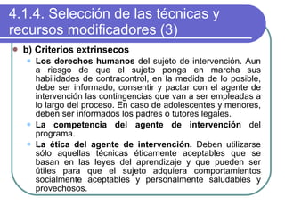 4.1.4. Selección de las técnicas y recursos modificadores (3) b) Criterios extrinsecos Los derechos humanos  del sujeto de intervención. Aun a riesgo de que el sujeto ponga en marcha sus habilidades de contracontrol, en la medida de lo posible, debe ser informado, consentir y pactar con el agente de intervención las contingencias que van a ser empleadas a lo largo del proceso. En caso de adolescentes y menores, deben ser informados los padres o tutores legales. La competencia del agente de intervención  del programa. La ética del agente de intervención.  Deben utilizarse sólo aquellas técnicas éticamente aceptables que se basan en las leyes del aprendizaje y que pueden ser útiles para que el sujeto adquiera comportamientos socialmente aceptables y personalmente saludables y provechosos. 