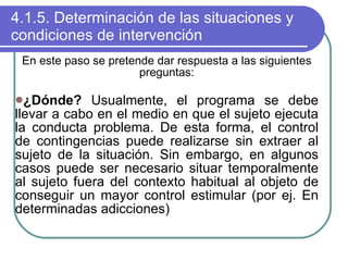 4.1.5. Determinación de las situaciones y condiciones de intervención En este paso se pretende dar respuesta a las siguientes preguntas: ¿Dónde?  Usualmente, el programa se debe llevar a cabo en el medio en que el sujeto ejecuta la conducta problema. De esta forma, el control de contingencias puede realizarse sin extraer al sujeto de la situación. Sin embargo, en algunos casos puede ser necesario situar temporalmente al sujeto fuera del contexto habitual al objeto de conseguir un mayor control estimular (por ej. En determinadas adicciones) 