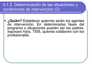 4.1.5. Determinación de las situaciones y condiciones de intervención (2) ¿Quién?  Establecer quien/es serán los agentes de intervención. En determinadas fases del programa o situaciones pueden ser los padres, esposa/o hijos, TSIS, quienes colaboren con los profesionales. 