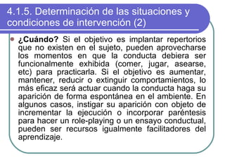 4.1.5. Determinación de las situaciones y condiciones de intervención (2) ¿Cuándo?  Si el objetivo es implantar repertorios que no existen en el sujeto, pueden aprovecharse los momentos en que la conducta debiera ser funcionalmente exhibida (comer, jugar, asearse, etc) para practicarla. Si el objetivo es aumentar, mantener, reducir o extinguir comportamientos, lo más eficaz será actuar cuando la conducta haga su aparición de forma espontánea en el ambiente. En algunos casos, instigar su aparición con objeto de incrementar la ejecución o incorporar paréntesis para hacer un role-playing o un ensayo conductual, pueden ser recursos igualmente facilitadores del aprendizaje. 