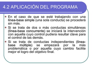 4.2 APLICACIÓN DEL PROGRAMA En el caso de que se esté trabajando con una  línea-base simple  (una sola conducta) se procederá sin más.  Si se trata de dos o más conductas simultáneas  (línea-base concurrente)  se iniciará la intervención con aquella cuyo control pudiera resultar clave para el control de las demás.  Si se trata de conductas independientes  (línea-base múltiple)  se empezará por la más problemática o por aquella cuyo cambio facilite mejor el logro del objetivo final.  
