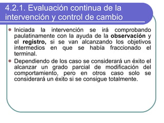 4.2.1. Evaluación continua de la intervención y control de cambio Iniciada la intervención se irá comprobando paulatinamente con la ayuda de la  observación  y el  registro,  si se van alcanzando los objetivos intermedios en que se había fraccionado el terminal. Dependiendo de los caso se considerará un éxito el alcanzar un grado parcial de modificación del comportamiento, pero en otros caso solo se considerará un éxito si se consigue totalmente. 