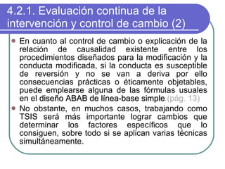 4.2.1. Evaluación continua de la intervención y control de cambio (2) En cuanto al control de cambio o explicación de la relación de causalidad existente entre los procedimientos diseñados para la modificación y la conducta modificada, si la conducta es susceptible de reversión y no se van a deriva por ello consecuencias prácticas o éticamente objetables, puede emplearse alguna de las fórmulas usuales en el  diseño ABAB de línea-base simple .(pág. 13) No obstante, en muchos casos, trabajando como TSIS será más importante lograr cambios que determinar los factores específicos que lo consiguen, sobre todo si se aplican varias técnicas simultáneamente. 