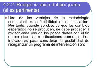 4.2.2. Reorganización del programa (si es pertinente) Una de las ventajas de la metodología conductual es la flexibilidad en su aplicación. Por tanto, cuando se observe que los cambios esperados no se producen, se debe proceder a revisar cada uno de los pasos dados con el fin de introducir las rectificaciones oportunas. Los indicadores para considerar la posibilidad de reorganizar un programa de intervención son: 