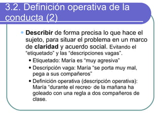 3.2. Definición operativa de la conducta (2) Describir  de forma precisa lo que hace el sujeto, para situar el problema en un marco de  claridad  y acuerdo social.  Evitando el “etiquetado” y las “descripciones vagas”. Etiquetado: María es “muy agresiva” Descripción vaga: María “se porta muy mal, pega a sus compañeros” Definición operativa (descripción operativa): María “durante el recreo· de la mañana ha goleado con una regla a dos compañeros de clase. 