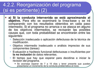 4.2.2. Reorganización del programa (si es pertinente) (2) a) Si la conducta intervenida se está aproximando al objetivo.  Para ello se examinará la línea-base y se irá comparando con los resultados obtenidos en cada paso intermedio. Si el programa no arranca o se atasca en alguno de los objetivos intermedios, se revisarán las posibles causas que, con toda probabilidad se encontrarán entre las siguientes: Selección inadecuada o aplicación defectuosa de la técnica de modificación. Objetivo intermedio inadecuado o análisis impreciso de sus componentes (tareas) Evaluación e hipótesis funcional defectuosas o insuficientes por  la no inclusión  de datos relevantes. El tiempo que hay que esperar para decidirse e iniciar la revisión del programa. Se aconseja esperar de 7 a 15 días y tener presente que pueden presentarse un incremento de la conducta problemática al inicio. 