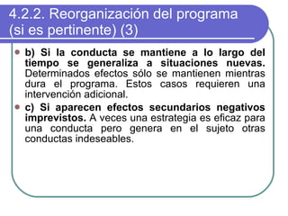 4.2.2. Reorganización del programa (si es pertinente) (3) b) Si la conducta se mantiene a lo largo del tiempo se generaliza a situaciones nuevas.  Determinados efectos sólo se mantienen mientras dura el programa. Estos casos requieren una intervención adicional. c) Si aparecen efectos secundarios negativos imprevistos.  A veces una estrategia es eficaz para una conducta pero genera en el sujeto otras conductas indeseables. 