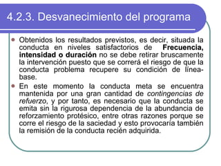 4.2.3. Desvanecimiento del programa Obtenidos los resultados previstos, es decir, situada la conducta en niveles satisfactorios de  Frecuencia, intensidad o duración  no se debe retirar bruscamente la intervención puesto que se correrá el riesgo de que la conducta problema recupere su condición de línea-base. En este momento la conducta meta se encuentra mantenida por una gran cantidad de  contingencias de refuerzo , y por tanto, es necesario que la conducta se emita sin la rigurosa dependencia de la abundancia de reforzamiento protésico, entre otras razones porque se corre el riesgo de la saciedad y esto provocaría también la remisión de la conducta recién adquirida. 