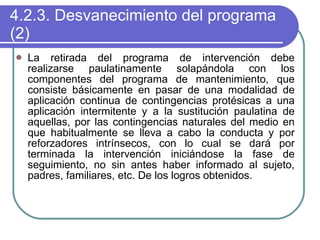 4.2.3. Desvanecimiento del programa (2) La retirada del programa de intervención debe realizarse paulatinamente solapándola con los componentes del programa de mantenimiento, que consiste básicamente en pasar de una modalidad de aplicación continua de contingencias protésicas a una aplicación intermitente y a la sustitución paulatina de aquellas, por las contingencias naturales del medio en que habitualmente se lleva a cabo la conducta y por reforzadores intrínsecos, con lo cual se dará por terminada la intervención iniciándose la fase de seguimiento, no sin antes haber informado al sujeto, padres, familiares, etc. De los logros obtenidos. 