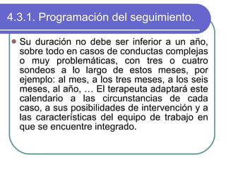 4.3.1. Programación del seguimiento. Su duración no debe ser inferior a un año, sobre todo en casos de conductas complejas o muy problemáticas, con tres o cuatro sondeos a lo largo de estos meses, por ejemplo: al mes, a los tres meses, a los seis meses, al año, … El terapeuta adaptará este calendario a las circunstancias de cada caso, a sus posibilidades de intervención y a las características del equipo de trabajo en que se encuentre integrado. 