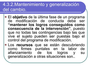 4.3.2.Mantenimiento y generalización del cambio. El  objetivo  de la última fase de un programa de modificación de conducta debe ser  “mantener los logros conseguidos como consecuencia de la intervención” , puesto que no todas las contingencias bajo las que vive el sujeto pueden ser puestas bajo el control del programa de modificación.  Los  recursos  que se están descubriendo como firmes puntales en la labor de afianzamiento de los logros y su generalización a otras situaciones son.. 