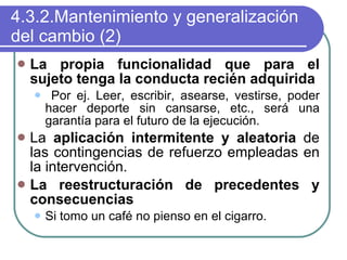 4.3.2.Mantenimiento y generalización del cambio (2) La propia funcionalidad que para el sujeto tenga la conducta recién adquirida Por ej. Leer, escribir, asearse, vestirse, poder hacer deporte sin cansarse, etc., será una garantía para el futuro de la ejecución. La  aplicación intermitente y aleatoria  de las contingencias de refuerzo empleadas en la intervención. La reestructuración de precedentes y consecuencias Si tomo un café no pienso en el cigarro. 