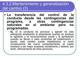 4.3.2.Mantenimiento y generalización del cambio (3) La transferencia del control de la conducta desde las contingencias del programa, a otras contingencias naturales en el ambiente pero no programadas. Ej.  Si la conducta de provocar y agredir ha sido extinguida empleando el aislamiento cuando se produce la agresión y el reconocimiento social y la aprobación cuando se llevan a cabo conductas de colaboración y ayuda, este cambio puede estabilizarse si como consecuencia del nuevo comportamiento, el sujeto empieza a ser mejor aceptado socialmente y obtiene, por tanto, reforzamiento de otras personas. 