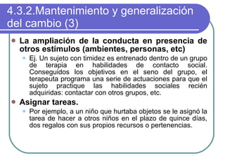 4.3.2.Mantenimiento y generalización del cambio (3) La ampliación de la conducta en presencia de otros estímulos (ambientes, personas, etc) Ej. Un sujeto con timidez es entrenado dentro de un grupo de terapia en habilidades de contacto social. Conseguidos los objetivos en el seno del grupo, el terapeuta programa una serie de actuaciones para que el sujeto practique las habilidades sociales recién adquiridas: contactar con otros grupos, etc. Asignar tareas.  Por ejemplo, a un niño que hurtaba objetos se le asignó la tarea de hacer a otros niños en el plazo de quince días, dos regalos con sus propios recursos o pertenencias. 