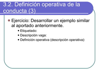 3.2. Definición operativa de la conducta (3) Ejercicio: Desarrollar un ejemplo similar al aportado anteriormente. Etiquetado: Descripción vaga: Definición operativa (descripción operativa): 