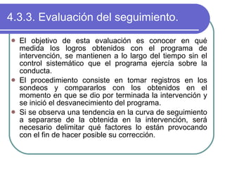 4.3.3. Evaluación del seguimiento. El objetivo de esta evaluación es conocer en qué medida los logros obtenidos con el programa de intervención, se mantienen a lo largo del tiempo sin el control sistemático que el programa ejercía sobre la conducta. El procedimiento consiste en tomar registros en los sondeos y compararlos con los obtenidos en el momento en que se dio por terminada la intervención y se inició el desvanecimiento del programa. Si se observa una tendencia en la curva de seguimiento a separarse de la obtenida en la intervención, será necesario delimitar qué factores lo están provocando con el fin de hacer posible su corrección. 