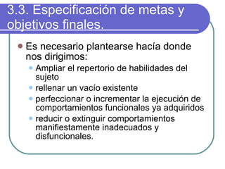 3.3. Especificación de metas y objetivos finales. Es necesario plantearse hacía donde nos dirigimos: Ampliar el repertorio de habilidades del sujeto rellenar un vacío existente perfeccionar o incrementar la ejecución de comportamientos funcionales ya adquiridos reducir o extinguir comportamientos manifiestamente inadecuados y disfuncionales. 