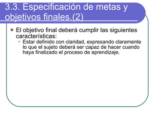 3.3. Especificación de metas y objetivos finales.(2) El objetivo final deberá cumplir las siguientes características: Estar definido con claridad, expresando claramente lo que el sujeto deberá ser capaz de hacer cuando haya finalizado el proceso de aprendizaje. 