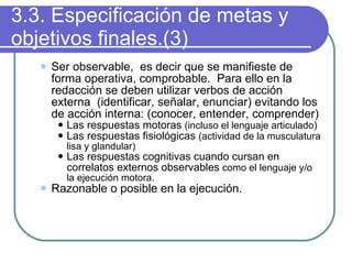 3.3. Especificación de metas y objetivos finales.(3) Ser observable,  es decir que se manifieste de  forma operativa, comprobable.  Para ello en la redacción se deben utilizar verbos de acción externa  (identificar, señalar, enunciar) evitando los de acción interna: (conocer, entender, comprender) Las respuestas motoras  (incluso el lenguaje articulado) Las respuestas fisiológicas  (actividad de la musculatura lisa y glandular) Las respuestas cognitivas cuando cursan en correlatos externos observables  como el lenguaje y/o la ejecución motora. Razonable o posible en la ejecución. 