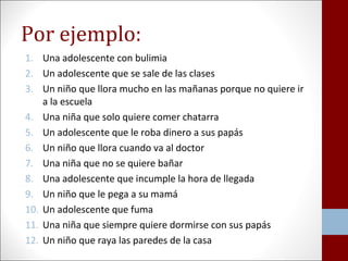 Por ejemplo: 
1. Una adolescente con bulimia 
2. Un adolescente que se sale de las clases 
3. Un niño que llora mucho en las mañanas porque no quiere ir 
a la escuela 
4. Una niña que solo quiere comer chatarra 
5. Un adolescente que le roba dinero a sus papás 
6. Un niño que llora cuando va al doctor 
7. Una niña que no se quiere bañar 
8. Una adolescente que incumple la hora de llegada 
9. Un niño que le pega a su mamá 
10. Un adolescente que fuma 
11. Una niña que siempre quiere dormirse con sus papás 
12. Un niño que raya las paredes de la casa 
 