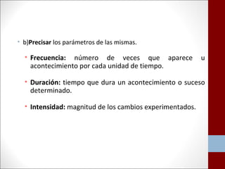 • b)Precisar los parámetros de las mismas. 
• Frecuencia: número de veces que aparece u 
acontecimiento por cada unidad de tiempo. 
• Duración: tiempo que dura un acontecimiento o suceso 
determinado. 
• Intensidad: magnitud de los cambios experimentados. 
 