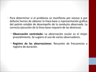 • Para determinar si el problema se manifiesta por exceso o por 
defecto hemos de obtener la línea-base o representación gráfica 
del patrón estable de desempeño de la conducta observada. La 
correcta ejecución de la línea-base requiere de las destrezas 
• Observación controlada: La observación ocular es el mejor 
procedimiento. Se sugiere el uso de varios observadores. 
• Registro de las observaciones: Recuento de frecuencias y 
registro de duración. 
 