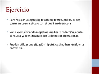 Ejercicio 
• Para realizar un ejercicio de conteo de frecuencias, deben 
tomar en cuenta el caso con el que han de trabajar. 
• Van a ejemplificar dos registros mediante redacción, con la 
conducta ya identificada o con la definición operacional. 
• Pueden utilizar una situación hipotética si no han tenido una 
entrevista. 
 