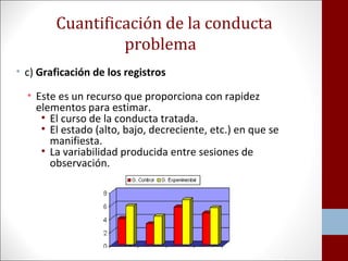 Cuantificación de la conducta 
problema 
• c) Graficación de los registros 
• Este es un recurso que proporciona con rapidez 
elementos para estimar. 
• El curso de la conducta tratada. 
• El estado (alto, bajo, decreciente, etc.) en que se 
manifiesta. 
• La variabilidad producida entre sesiones de 
observación. 
 