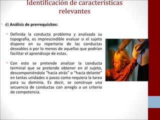 Identificación de características 
relevantes 
• d) Análisis de prerrequisitos: 
• Definida la conducta problema y analizada su 
topografía, es imprescindible evaluar si el sujeto 
dispone en su repertorio de las conductas 
deseables o por lo menos de aquellas que podrían 
facilitar el aprendizaje de estas. 
• Con esto se pretende analizar la conducta 
terminal que se pretende obtener en el sujeto, 
descomponiéndola “hacía atrás” o “hacía delante” 
en tantas unidades o pasos como requiera la tarea 
para su dominio. Es decir, se construye una 
secuencia de conductas con arreglo a un criterio 
de competencia. 
 