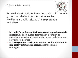 • f) Análisis de la situación: 
Es la valoración del ambiente que rodea a la conducta 
y como se relaciona con las contingencias. 
Mediante el análisis situacional se pretende 
establecer: 
• La condición de los acontecimientos que se producen en la 
situación. Es decir, cuales desempeñan la función de 
precedente y cuales de consecuente, respecto de la conducta 
previamente definida. 
• La correspondencia existente entre estímulos precedentes, 
respuesta y estímulos consecuentes (relación de 
contingencia). 
 