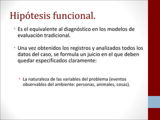 Hipótesis funcional. 
• Es el equivalente al diagnóstico en los modelos de 
evaluación tradicional. 
• Una vez obtenidos los registros y analizados todos los 
datos del caso, se formula un juicio en el que deben 
quedar especificados claramente: 
• La naturaleza de las variables del problema (eventos 
observables del ambiente: personas, animales, cosas). 
 