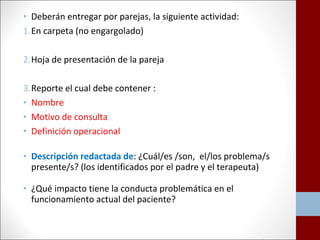 • Deberán entregar por parejas, la siguiente actividad: 
1.En carpeta (no engargolado) 
2.Hoja de presentación de la pareja 
3.Reporte el cual debe contener : 
• Nombre 
• Motivo de consulta 
• Definición operacional 
• Descripción redactada de: ¿Cuál/es /son, el/los problema/s 
presente/s? (los identificados por el padre y el terapeuta) 
• ¿Qué impacto tiene la conducta problemática en el 
funcionamiento actual del paciente? 
 