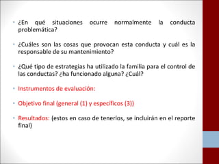 • ¿En qué situaciones ocurre normalmente la conducta 
problemática? 
• ¿Cuáles son las cosas que provocan esta conducta y cuál es la 
responsable de su mantenimiento? 
• ¿Qué tipo de estrategias ha utilizado la familia para el control de 
las conductas? ¿ha funcionado alguna? ¿Cuál? 
• Instrumentos de evaluación: 
• Objetivo final (general (1) y específicos (3)) 
• Resultados: (estos en caso de tenerlos, se incluirán en el reporte 
final) 
 