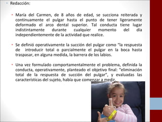 • Redacción: 
• María del Carmen, de 8 años de edad, se succiona reiterada y 
continuamente el pulgar hasta el punto de tener ligeramente 
deformado el arco dental superior. Tal conducta tiene lugar 
indistintamente durante cualquier momento del día 
independientemente de la actividad que realice. 
• Se definió operativamente la succión del pulgar como “la respuesta 
de introducir total o parcialmente el pulgar en la boca hasta 
traspasar, en alguna medida, la barrera de los labios. 
• Una vez formulado comportamentalmente el problema, definida la 
conducta, operativamente, planteado el objetivo final: “eliminación 
total de la respuesta de succión del pulgar”, y evaluadas las 
características del sujeto, había que comenzar a medir. 
 
