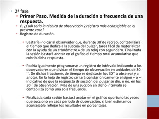 • 2ª fase 
• Primer Paso. Medida de la duración o frecuencia de una 
respuesta. 
• P. ¿Cuál sería la técnica de observación y registro más aconsejable en el 
presente caso? 
• Registro de duración. 
• Bastaría indicar al observador que, durante 30´de recreo, contabilizara 
el tiempo que dedica a la succión del pulgar, tarea fácil de materializar 
con la ayuda de un cronómetro o de un reloj con segundero. Finalizada 
la sesión bastará anotar en el gráfico el tiempo total acumulativo que 
cubrió dicha respuesta. 
• Podría igualmente programarse un registro de intérvalo indicando a los 
observadores que dividan el tiempo de observación en unidades de 30 
´´. De dichas fracciones de tiempo se dedicarán los 30´´ a observar y a 
anotar. En la hoja de registro se hará constar únicamente el signo + o – 
indicativo de que la respuesta de succión del pulgar se dio, o no, en los 
30´´ de observación. Más de una succión en dicho intervalo se 
contabiliza como una sola frecuencia. 
• Finalizada cada sesión bastará anotar en el gráfico oportuno las veces 
que succionó en cada periodo de observación, si bien estimamos 
aconsejable reflejar los resultados en porcentajes. 
 