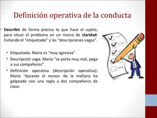 Definición operativa de la conducta 
• Describir de forma precisa lo que hace el sujeto, 
para situar el problema en un marco de claridad. 
Evitando el “etiquetado” y las “descripciones vagas”. 
• Etiquetado: María es “muy agresiva” 
• Descripción vaga: María “se porta muy mal, pega 
a sus compañeros” 
• Definición operativa (descripción operativa): 
María “durante el recreo· de la mañana ha 
golpeado con una regla a dos compañeros de 
clase. 
 