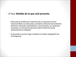 • 2ª fase: Medida de lo que está presente. 
• Efectuada la medida de la duración de la respuesta se hace 
imprescindible una adecuada y completa valoración del ambiente 
donde los estímulos antecedentes, consecuentes, las conductas 
asociadas y la interacción general sujeto-ambiente quede 
suficientemente reflejada. 
• Se procede en primer lugar mediante el análisis topográfico de 
contingencias 
 