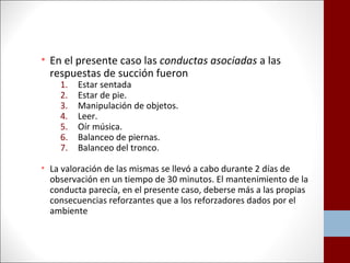 • En el presente caso las conductas asociadas a las 
respuestas de succión fueron 
1. Estar sentada 
2. Estar de pie. 
3. Manipulación de objetos. 
4. Leer. 
5. Oír música. 
6. Balanceo de piernas. 
7. Balanceo del tronco. 
• La valoración de las mismas se llevó a cabo durante 2 días de 
observación en un tiempo de 30 minutos. El mantenimiento de la 
conducta parecía, en el presente caso, deberse más a las propias 
consecuencias reforzantes que a los reforzadores dados por el 
ambiente 
 