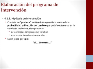 Elaboración del programa de 
Intervención 
• 4.1.1. Hipótesis de intervención 
• Consiste en “predecir” en términos operativos acerca de la 
probabilidad y dirección del cambio que podría obtenerse en la 
conducta problema, si se provocan 
• determinados cambios en sus variables 
• o en la relación existente entre ellas. 
• Es un juicio del tipo: 
““SSii...... EEnnttoonncceess......”” 
 