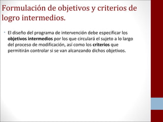 Formulación de objetivos y criterios de 
logro intermedios. 
• El diseño del programa de intervención debe especificar los 
objetivos intermedios por los que circulará el sujeto a lo largo 
del proceso de modificación, así como los criterios que 
permitirán controlar si se van alcanzando dichos objetivos. 
 