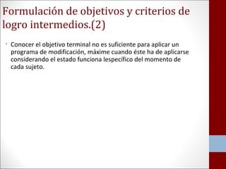 Formulación de objetivos y criterios de 
logro intermedios.(2) 
• Conocer el objetivo terminal no es suficiente para aplicar un 
programa de modificación, máxime cuando éste ha de aplicarse 
considerando el estado funciona lespecífico del momento de 
cada sujeto. 
 