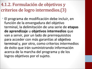 4.1.2. Formulación de objetivos y 
criterios de logro intermedios.(3) 
• El programa de modificación debe incluir, en 
función de la envergadura del objetivo 
terminal, la delimitación de una serie de etapas 
de aprendizaje u objetivos intermedios que 
van a servir, por un lado de prerrequisistos 
para acceder con más garantías al oobbjjeettiivvoo 
tteerrmmiinnaall y, por otro, como criterios intermedios 
de éxito que irán suministrando información 
acerca de la marcha del programa y de los 
logros objetivos por el sujeto. 
 